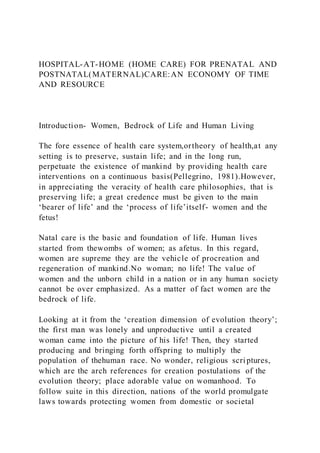 HOSPITAL-AT-HOME (HOME CARE) FOR PRENATAL AND
POSTNATAL(MATERNAL)CARE:AN ECONOMY OF TIME
AND RESOURCE
Introduction- Women, Bedrock of Life and Human Living
The fore essence of health care system,ortheory of health,at any
setting is to preserve, sustain life; and in the long run,
perpetuate the existence of mankind by providing health care
interventions on a continuous basis(Pellegrino, 1981).However,
in appreciating the veracity of health care philosophies, that is
preserving life; a great credence must be given to the main
‘bearer of life’ and the ‘process of life’itself- women and the
fetus!
Natal care is the basic and foundation of life. Human lives
started from thewombs of women; as afetus. In this regard,
women are supreme they are the vehicle of procreation and
regeneration of mankind.No woman; no life! The value of
women and the unborn child in a nation or in any human society
cannot be over emphasized. As a matter of fact women are the
bedrock of life.
Looking at it from the ‘creation dimension of evolution theory’;
the first man was lonely and unproductive until a created
woman came into the picture of his life! Then, they started
producing and bringing forth offspring to multiply the
population of thehuman race. No wonder, religious scri ptures,
which are the arch references for creation postulations of the
evolution theory; place adorable value on womanhood. To
follow suite in this direction, nations of the world promulgate
laws towards protecting women from domestic or societal
 