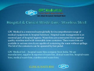 GPC Medical is a renowned name globally for its comprehensive range of
medical equipments & hospital furniture. Hospital waste management is an
essential part of hospital hygiene. Waste bins are constructed from superior
quality stainless steel with removable inner container. These waste bins are
available in various sizes & are capable of containing the waste without spillage.
The lid of the containers can be operated by foot pedal.
GPC Medical Ltd. - hospital waste bins company from India. We are
manufacturer, supplier & exporter of waste bin, clinical waste bin, hospital waste
bins, medical waste bins, stainless steel waste bins.

CLINICAL WASTE BINS

 