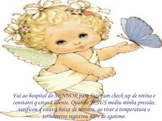 Fui ao hospital do SENHOR para fazer um check-up de rotina e constatei q estava doente. Quando JESUS mediu minha pressão, verificou q estava baixa de ternura, ao tirar a temperatura o termômetro registrou 40°c de egoismo. 
