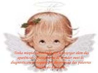 Tinha miopia constatada por ñ enxergar alem das aparências. Queixava me de ñ poder ouvi lo, diagnosticaram bloqueio em decorrência das palavras vazias do dia a dia. 