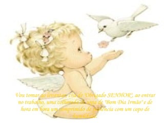 Vou tomar ao levantar, chá de "Obrigado SENHOR", ao entrar no trabalho, uma colherada de sopa de "Bom Dia Irmão" e de hora em hora um comprimido de paciência com um copo de humildade. 