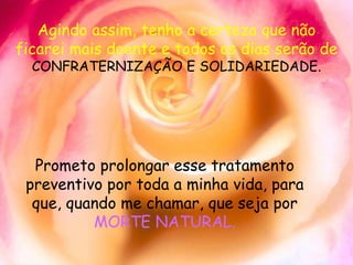 Agindo assim, tenho a certeza que não ficarei mais doente e todos os dias serão de  CONFRATERNIZAÇÃO E SOLIDARIEDADE. Prometo prolongar esse tratamento preventivo por toda a minha vida, para que, quando me chamar, que seja por  MORTE NATURAL. 