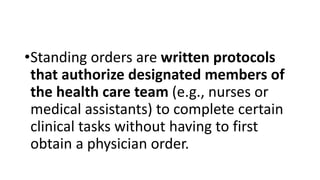 •Standing orders are written protocols
that authorize designated members of
the health care team (e.g., nurses or
medical assistants) to complete certain
clinical tasks without having to first
obtain a physician order.
 
