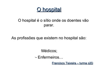 O hospital
   O hospital é o sítio onde os doentes vão
                  parar.


As profissões que existem no hospital são:


                   -
                       Médicos;
             -
                 - Enfermeiros…
                            -
                                Francisco Teixeira – turma s2D
 