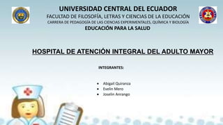 UNIVERSIDAD CENTRAL DEL ECUADOR
FACULTAD DE FILOSOFÍA, LETRAS Y CIENCIAS DE LA EDUCACIÓN
CARRERA DE PEDAGOGÍA DE LAS CIENCIAS EXPERIMENTALES, QUÍMICA Y BIOLOGÍA
EDUCACIÓN PARA LA SALUD
HOSPITAL DE ATENCIÓN INTEGRAL DEL ADULTO MAYOR
 Abigail Quiranza
 Evelin Mero
 Joselin Anrango
INTEGRANTES:
 