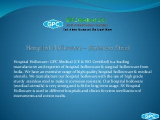Hospital Holloware : GPC Medical (CE & ISO Certified) is a leading
manufacturer and exporter of hospital hollowware & surgical hollowware from
India. We have an extensive range of high quality hospital hollowware & medical
utensils. We manufacture our hospital holloware with the use of high grade
sturdy stainless steel to make it corrosion resistant. Our hospital holloware
(medical utensils) is very strong and is fit for long term usage. SS Hospital
Holloware is used in different hospitals and clinics for stem sterilization of
instruments and cotton swabs.
 