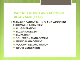 PATIENT’S BILLING AND ACCOUNT
RECEIVABLE (PBAR)
 MANAGE PATIENT BILLING AND ACCOUNT
RECEIVABLE ACTIVITIES:
 BILL GENERATION
 BILL MANAGEMENT
 BILL PAYMENT
 COLLECTION MANAGEMENT
 REFUND MANAGEMENT
 ACCOUNT RECONCILIATION
 REPORT GENERATION
 