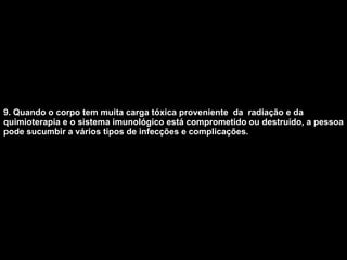 9. Quando o corpo tem muita carga tóxica proveniente  da  radiação e da quimioterapia e o sistema imunológico está comprometido ou destruído, a pessoa pode sucumbir a vários tipos de infecções e complicações.   