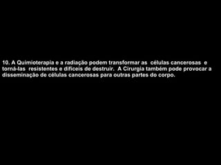 10. A Quimioterapia e a radiação podem transformar as  células cancerosas  e torná-las  resistentes e difíceis de destruir.  A Cirurgia também pode provocar a disseminação de células cancerosas para outras partes do corpo.   