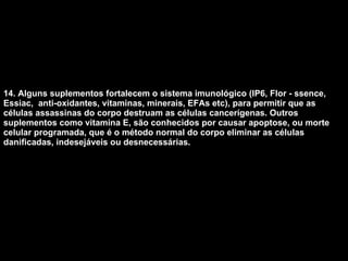 14. Alguns suplementos fortalecem o sistema imunológico (IP6, Flor - ssence, Essiac,  anti-oxidantes, vitaminas, minerais, EFAs etc), para permitir que as células assassinas do corpo destruam as células cancerígenas. Outros suplementos como vitamina E, são conhecidos por causar apoptose, ou morte celular programada, que é o método normal do corpo eliminar as células danificadas, indesejáveis ou desnecessárias.   