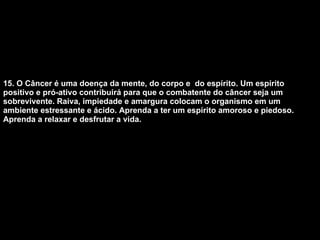15. O Câncer é uma doença da mente, do corpo e  do espírito. Um espírito positivo e pró-ativo contribuirá para que o combatente do câncer seja um sobrevivente. Raiva, impiedade e amargura colocam o organismo em um ambiente estressante e ácido. Aprenda a ter um espírito amoroso e piedoso. Aprenda a relaxar e desfrutar a vida.   