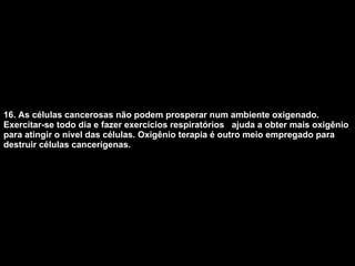 16. As células cancerosas não podem prosperar num ambiente oxigenado. Exercitar-se todo dia e fazer exercícios respiratórios  ajuda a obter mais oxigênio para atingir o nível das células. Oxigênio terapia é outro meio empregado para destruir células cancerígenas.   