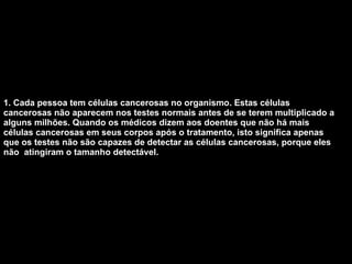 1. Cada pessoa tem células cancerosas no organismo. Estas células cancerosas não aparecem nos testes normais antes de se terem multiplicado a alguns milhões. Quando os médicos dizem aos doentes que não há mais células cancerosas em seus corpos após o tratamento, isto significa apenas que os testes não são capazes de detectar as células cancerosas, porque eles não  atingiram o tamanho detectável.   
