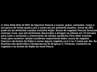 d. Uma dieta feita de 80% de legumes frescos e sumos, grãos, sementes, nozes e um pouco de frutas ajuda a por o corpo em um ambiente alcalino. Cerca de 20% pode ser de alimentos cozidos inclusive feijão. Sucos de vegetais frescos fornecem enzimas vivas, que são facilmente absorvidos e atingem as células em 15 minutos para nutrir e aumentar o crescimento de células saudáveis Para obter enzimas vivas para construir células saudáveis experimente beber sucos de vegetais frescos e de brotos de feijão e comer alguns vegetais crus 2 ou 3 vezes por dia. As Enzimas são destruídos a temperaturas de 40 graus C. Portanto, mantenha os vegetais e os brotos de feijão em local fresco.   