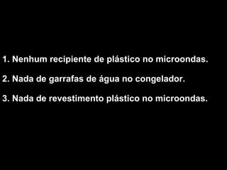 1. Nenhum recipiente de plástico no microondas.  2. Nada de garrafas de água no congelador.  3. Nada de revestimento plástico no microondas.   