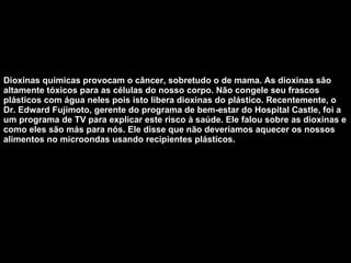 Dioxinas químicas provocam o câncer, sobretudo o de mama. As dioxinas são altamente tóxicos para as células do nosso corpo. Não congele seu frascos plásticos com água neles pois isto libera dioxinas do plástico. Recentemente, o Dr. Edward Fujimoto, gerente do programa de bem-estar do Hospital Castle, foi a um programa de TV para explicar este risco à saúde. Ele falou sobre as dioxinas e como eles são más para nós. Ele disse que não deveríamos aquecer os nossos alimentos no microondas usando recipientes plásticos.   