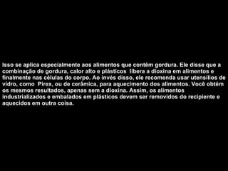 Isso se aplica especialmente aos alimentos que contêm gordura. Ele disse que a combinação de gordura, calor alto e plásticos  libera a dioxina em alimentos e finalmente nas células do corpo. Ao invés disso, ele recomenda usar utensílios de vidro, como  Pirex, ou de cerâmica, para aquecimento dos alimentos. Você obtém os mesmos resultados, apenas sem a dioxina. Assim, os alimentos industrializados e embalados em plásticos devem ser removidos do recipiente e aquecidos em outra coisa.   