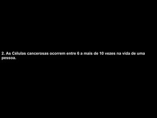 2. As Células cancerosas ocorrem entre 6 a mais de 10 vezes na vida de uma pessoa.   