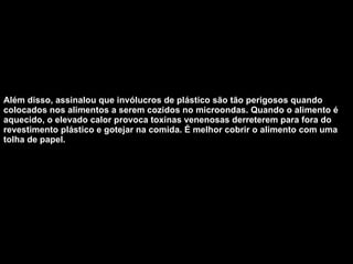 Além disso, assinalou que invólucros de plástico são tão perigosos quando colocados nos alimentos a serem cozidos no microondas. Quando o alimento é aquecido, o elevado calor provoca toxinas venenosas derreterem para fora do revestimento plástico e gotejar na comida. É melhor cobrir o alimento com uma tolha de papel.  