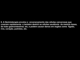 6. A Quimioterapia envolve o  envenenamento das células cancerosas que crescem rapidamente  e também destrói as células saudáveis  da medula óssea, do trato gastrointestinal, etc, e podem causar danos em órgãos como  fígado, rins, coração, pulmões, etc.   