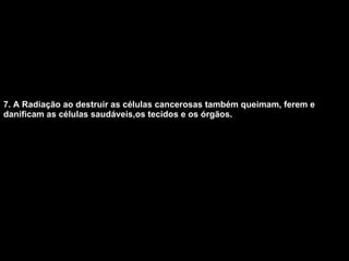 7. A Radiação ao destruir as células cancerosas também queimam, ferem e danificam as células saudáveis,os tecidos e os órgãos.   