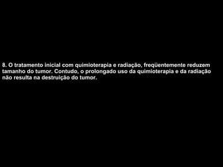 8. O tratamento inicial com quimioterapia e radiação, freqüentemente reduzem tamanho do tumor. Contudo, o prolongado uso da quimioterapia e da radiação não resulta na destruição do tumor.   
