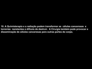 10. A Quimioterapia e a radiação podem transformar as  células cancerosas  e torná-las  resistentes e difíceis de destruir.  A Cirurgia também pode provocar a disseminação de células cancerosas para outras partes do corpo.   