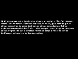 14. Alguns suplementos fortalecem o sistema imunológico (IP6, Flor - ssence, Essiac,  anti-oxidantes, vitaminas, minerais, EFAs etc), para permitir que as células assassinas do corpo destruam as células cancerígenas. Outros suplementos como vitamina E, são conhecidos por causar apoptose, ou morte celular programada, que é o método normal do corpo eliminar as células danificadas, indesejáveis ou desnecessárias.   