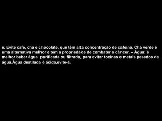 e. Evite café, chá e chocolate, que têm alta concentração de cafeína. Chá verde é uma alternativa melhor e tem a propriedade de combater o câncer. – Água: é  melhor beber água  purificada ou filtrada, para evitar toxinas e metais pesados da água.Água destilada é ácida,evite-a.   