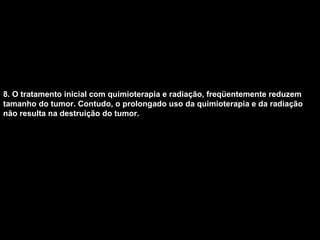 8. O tratamento inicial com quimioterapia e radiação, freqüentemente reduzem tamanho do tumor. Contudo, o prolongado uso da quimioterapia e da radiação não resulta na destruição do tumor.   
