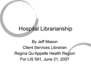 Hospital Librarianship By Jeff Mason Client Services Librarian Regina Qu’Appelle Health Region For LIS 591, June 21, 2007 