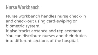 Nurse Workbench
Nurse workbench handles nurse check-in
and check-out using card-swiping or
biometric system.
It also tracks absence and replacement.
You can distribute nurses and their duties
into different sections of the hospital.
 