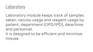 Laboratory
Laboratory module keeps track of samples
taken, vacuity usage and reagent usage by
patient, department (OPD/IPD), date/time
and personnel.
It is designed to be efficient and minimize
misuse.
 