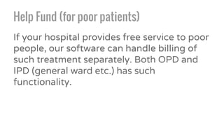 Help Fund (for poor patients)
If your hospital provides free service to poor
people, our software can handle billing of
such treatment separately. Both OPD and
IPD (general ward etc.) has such
functionality.
 