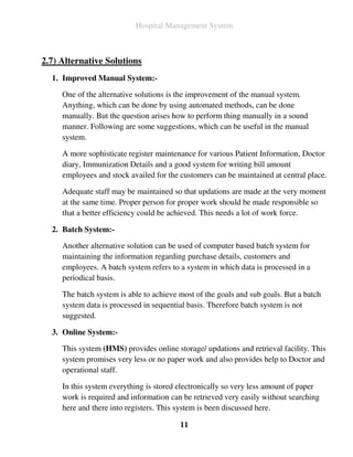 Hospital Management System



2.7) Alternative Solutions
  1. Improved Manual System:-

     One of the alternative solutions is the improvement of the manual system.
     Anything, which can be done by using automated methods, can be done
     manually. But the question arises how to perform thing manually in a sound
     manner. Following are some suggestions, which can be useful in the manual
     system.

     A more sophisticate register maintenance for various Patient Information, Doctor
     diary, Immunization Details and a good system for writing bill amount
     employees and stock availed for the customers can be maintained at central place.

     Adequate staff may be maintained so that updations are made at the very moment
     at the same time. Proper person for proper work should be made responsible so
     that a better efficiency could be achieved. This needs a lot of work force.

  2. Batch System:-

     Another alternative solution can be used of computer based batch system for
     maintaining the information regarding purchase details, customers and
     employees. A batch system refers to a system in which data is processed in a
     periodical basis.

     The batch system is able to achieve most of the goals and sub goals. But a batch
     system data is processed in sequential basis. Therefore batch system is not
     suggested.

  3. Online System:-

     This system (HMS) provides online storage/ updations and retrieval facility. This
     system promises very less or no paper work and also provides help to Doctor and
     operational staff.

     In this system everything is stored electronically so very less amount of paper
     work is required and information can be retrieved very easily without searching
     here and there into registers. This system is been discussed here.

                                         11
 