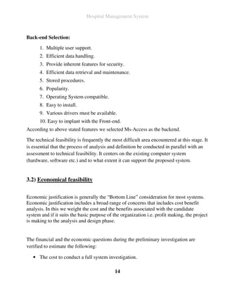 Hospital Management System



Back-end Selection:

      1. Multiple user support.
      2. Efficient data handling.
      3. Provide inherent features for security.
      4. Efficient data retrieval and maintenance.
      5. Stored procedures.
      6. Popularity.
      7. Operating System compatible.
      8. Easy to install.
      9. Various drivers must be available.
      10. Easy to implant with the Front-end.
According to above stated features we selected Ms-Access as the backend.

The technical feasibility is frequently the most difficult area encountered at this stage. It
is essential that the process of analysis and definition be conducted in parallel with an
assessment to technical feasibility. It centers on the existing computer system
(hardware, software etc.) and to what extent it can support the proposed system.


3.2) Economical feasibility

Economic justification is generally the “Bottom Line” consideration for most systems.
Economic justification includes a broad range of concerns that includes cost benefit
analysis. In this we weight the cost and the benefits associated with the candidate
system and if it suits the basic purpose of the organization i.e. profit making, the project
is making to the analysis and design phase.


The financial and the economic questions during the preliminary investigation are
verified to estimate the following:

   • The cost to conduct a full system investigation.

                                             14
 