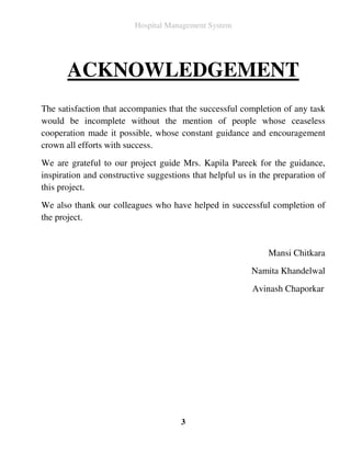 Hospital Management System




       ACKNOWLEDGEMENT
The satisfaction that accompanies that the successful completion of any task
would be incomplete without the mention of people whose ceaseless
cooperation made it possible, whose constant guidance and encouragement
crown all efforts with success.
We are grateful to our project guide Mrs. Kapila Pareek for the guidance,
inspiration and constructive suggestions that helpful us in the preparation of
this project.
We also thank our colleagues who have helped in successful completion of
the project.


                                                              Mansi Chitkara
                                                         Namita Khandelwal
                                                         Avinash Chaporkar




                                      3
 