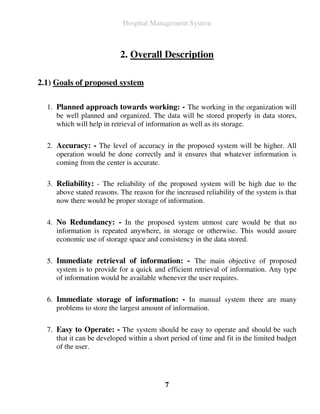 Hospital Management System



                           2. Overall Description

2.1) Goals of proposed system

  1. Planned approach towards working: - The working in the organization will
     be well planned and organized. The data will be stored properly in data stores,
     which will help in retrieval of information as well as its storage.

  2. Accuracy: - The level of accuracy in the proposed system will be higher. All
     operation would be done correctly and it ensures that whatever information is
     coming from the center is accurate.

  3. Reliability: - The reliability of the proposed system will be high due to the
     above stated reasons. The reason for the increased reliability of the system is that
     now there would be proper storage of information.

  4. No Redundancy: - In the proposed system utmost care would be that no
     information is repeated anywhere, in storage or otherwise. This would assure
     economic use of storage space and consistency in the data stored.

  5. Immediate retrieval of information: - The main objective of proposed
     system is to provide for a quick and efficient retrieval of information. Any type
     of information would be available whenever the user requires.

  6. Immediate storage of information: - In manual system there are many
     problems to store the largest amount of information.

  7. Easy to Operate: - The system should be easy to operate and should be such
     that it can be developed within a short period of time and fit in the limited budget
     of the user.




                                           7
 