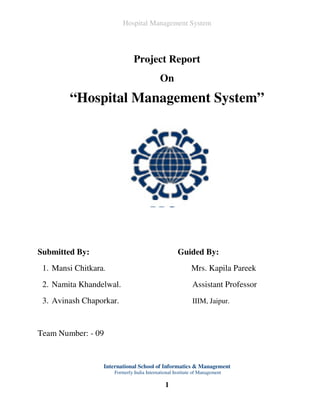 Hospital Management System




                               Project Report
                                            On
        “Hospital Management System”




Submitted By:                                       Guided By:
 1. Mansi Chitkara.                                        Mrs. Kapila Pareek
 2. Namita Khandelwal.                                      Assistant Professor
 3. Avinash Chaporkar.                                      IIIM, Jaipur.



Team Number: - 09


                  International School of Informatics & Management
                      Formerly India International Institute of Management

                                              1
 