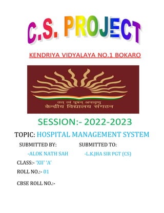 KENDRIYA VIDYALAYA NO.1 BOKARO
SESSION:- 2022-2023
TOPIC: HOSPITAL MANAGEMENT SYSTEM
SUBMITTED BY: SUBMITTED TO:
-ALOK NATH SAH -L.K.JHA SIR PGT (CS)
CLASS:- ‘XII’ ‘A’
ROLL NO.:- 01
CBSE ROLL NO.:-
 