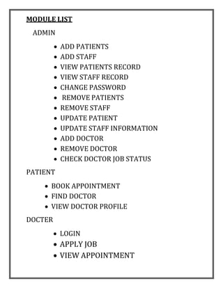 MODULE LIST
ADMIN
 ADD PATIENTS
 ADD STAFF
 VIEW PATIENTS RECORD
 VIEW STAFF RECORD
 CHANGE PASSWORD
 REMOVE PATIENTS
 REMOVE STAFF
 UPDATE PATIENT
 UPDATE STAFF INFORMATION
 ADD DOCTOR
 REMOVE DOCTOR
 CHECK DOCTOR JOB STATUS
PATIENT
 BOOK APPOINTMENT
 FIND DOCTOR
 VIEW DOCTOR PROFILE
DOCTER
 LOGIN
 APPLY JOB
 VIEW APPOINTMENT
 