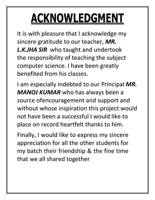 ACKNOWLEDGMENT
It is with pleasure that I acknowledge my
sincere gratitude to our teacher, MR.
L.K.JHA SIR who taught and undertook
the responsibility of teaching the subject
computer science. I have been greatly
benefited from his classes.
I am especially indebted to our Principal MR.
MANOJ KUMAR who has always been a
source ofencouragement and support and
without whose inspiration this project would
not have been a successful I would like to
place on record heartfelt thanks to him.
Finally, I would like to express my sincere
appreciation for all the other students for
my batch their friendship & the fine time
that we all shared together
 