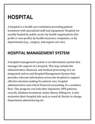 HOSPITAL
A hospital is a health care institution providing patient
treatment with specialized staff and equipment. Hospital are
usually funded by public sector by health organizations (for
profit or non-profit), by health insurance companies, or by
departments (e.g. , surgery, and urgent care etc).
HOSPITAL MANAGEMENT SYSTEM
A hospital management system is an information system that
manages the aspects of a hospital. This may include the
administrative, financial, and medical processing. It is an
integrated end-to-end Hospital Management System that
provides relevant information across the hospital to support
effective decision making for patient care, hospital
administration and critical financial accounting, In a seamless
flow. This program can look after Inpatients, OPD patients,
records, database treatment, status illness, billing etc. it also
maintains their hospital info such as ward id, Doctor in charge,
Department administering etc.
 