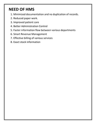 NEED OF HMS
1. Minimized documentation and no duplication of records.
2. Reduced paper work.
3. Improved patient care
4. Better Administration Control
5. Faster information flow between various departments
6. Smart Revenue Management
7. Effective billing of various services
8. Exact stock information
 