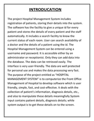 INTRODUCATION
The project Hospital Management System includes
registration of patients, storing their details into the system.
The software has the facility to give a unique id for every
patient and stores the details of every patient and the staff
automatically. It includes a search facility to know the
current status of each room. User can search availability of
a doctor and the details of a patient using the id. The
Hospital Management System can be entered using a
username and password. It is accessible either by an
administrator or receptionist. Only they can add data into
the database. The data can be retrieved easily. The
interface is very user-friendly. The data are well protected
for personal use and makes the data processing very fast.
The purpose of the project entitled as “HOSPITAL
MANAGEMENT SYSTEM” is to computerize the Front Office
Management of Hospital to develop software which is user
friendly, simple, fast, and cost-effective. It deals with the
collection of patient’s information, diagnosis details, etc.,
and also to manipulate these details meaningfully System
input contains patient details, diagnosis details; while
system output is to get these details on to the screen.
 
