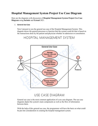 Hospital Management System Project Use Case Diagram
Here are the diagrams with discussion of Hospital Management System Project Use Case
Diagram using Include and Extend 2021.
1. General Use Case
Now I present to you the general use case of the Hospital Management System. This
diagram shows the general processes or function that the system could do that is based on
the transactions done by the patient and physician whether its admission or consultation.
General use case is the most common application of a use case diagram. The use case
diagrams depict the system's main components as well as the flow of information
between them.
With the help of this general use case, the programmer will have the basis on what could
be put into consideration in creating the hospital management system.
 