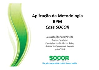 Aplicação da Metodologia
BPM
Case SOCOR
Jacqueline Furtado Portella
Gestora Hospitalar
Especialista em Gestão em Saúde
Gestora de Processos de Negócio
Junho/2013
 