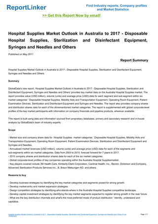 Find Industry reports, Company profiles
ReportLinker                                                                                                       and Market Statistics
                                               >> Get this Report Now by email!



Hospital Supplies Market Outlook in Australia to 2017 - Disposable
Hospital                      Supplies,                        Sterilization                           and               Disinfectant                             Equipment,
Syringes and Needles and Others
Published on May 2011

                                                                                                                                                            Report Summary

Hospital Supplies Market Outlook in Australia to 2017 - Disposable Hospital Supplies, Sterilization and Disinfectant Equipment,
Syringes and Needles and Others


Summary


GlobalData's new report, 'Hospital Supplies Market Outlook in Australia to 2017 - Disposable Hospital Supplies, Sterilization and
Disinfectant Equipment, Syringes and Needles and Others' provides key market data on the Australia Hospital Supplies market. The
report provides value (USD million), volume (units) and average price (USD) data for each segment and sub-segment within six
market categories ' Disposable Hospital Supplies, Mobility Aids and Transportation Equipment, Operating Room Equipment, Patient
Examination Devices, Sterilization and Disinfectant Equipment and Syringes and Needles. The report also provides company shares
and distribution shares data for each of the aforementioned market categories. The report is supplemented with global corporate-level
profiles of the key market participants with information on company financials and pipeline products, wherever available.


This report is built using data and information sourced from proprietary databases, primary and secondary research and in-house
analysis by GlobalData's team of industry experts.


Scope


- Market size and company share data for Hospital Supplies market categories ' Disposable Hospital Supplies, Mobility Aids and
Transportation Equipment, Operating Room Equipment, Patient Examination Devices, Sterilization and Disinfectant Equipment and
Syringes and Needles.
- Annualized market revenues (USD million), volume (units) and average price (USD) data for each of the segments and
sub-segments within six market categories. Data from 2003 to 2010, forecast forward for 7 years to 2017.
- 2010 company shares and distribution shares data for each of the six market categories.
- Global corporate-level profiles of key companies operating within the Australia Hospital Suppliesmarket.
- Key players covered include 3M Health Care, Kimberly-Clark Corporation, Cardinal Health, Inc., Becton, Dickinson and Company,
Advanced Sterilization Products Services Inc., B. Braun Melsungen AG and others.


Reasons to buy


- Develop business strategies by identifying the key market categories and segments poised for strong growth.
- Develop market-entry and market expansion strategies.
- Design competition strategies by identifying who-stands-where in the Australia Hospital Supplies competitive landscape.
- Develop capital investment strategies by identifying the key market segments expected to register strong growth in the near future.
- What are the key distribution channels and what's the most preferred mode of product distribution ' Identify, understand and
capitalize.




Hospital Supplies Market Outlook in Australia to 2017 - Disposable Hospital Supplies, Sterilization and Disinfectant Equipment, Syringes and Needles and Others (From    Page 1/11
Slideshare)
 