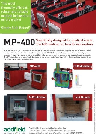 Specifically designed for medical waste.
The MP medical hot hearth Incinerators
Addfield Environmental Systems Limited
Hollies Park | Cannock | Staffordshire | WS11 1DB
www.addfield.co.uk | sales@addfield.co.uk | 01543 571280
MP-400
‘The most
thermally efficient,
robust and reliable
medical incinerators
on the market
Simply Built Better!’
AI Controller
MP-400
Hot Hearth
CFD Modelling
The Addfield range of Medical & Pathological incinerators (MP Series) are bespoke incinerators specifically
designed for the destruction of high category medical/pathological red bag waste. These wastes types
generally have high moisture contents and low calorific values such as blood, human organs/tissues swabs etc.
The MP series has been specifically designed to completely and efficiently destroy these wastes with the higher
moisture contents of 50% and above.
Allinformationshouldbeusedasaguideonly,specificationsaresubjecttochangewithoutnotice.
 
