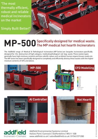 Specifically designed for medical waste.
The MP medical hot hearth Incinerators
Addfield Environmental Systems Limited
Hollies Park | Cannock | Staffordshire | WS11 1DB
www.addfield.co.uk | sales@addfield.co.uk | 01543 571280
MP-500
‘The most
thermally efficient,
robust and reliable
medical incinerators
on the market
Simply Built Better!’
AI Controller
MP-500
Hot Hearth
CFD Modelling
The Addfield range of Medical & Pathological incinerators (MP Series) are bespoke incinerators specifically
designed for the destruction of high category medical/pathological red bag waste. These wastes types
generally have high moisture contents and low calorific values such as blood, human organs/tissues swabs etc.
The MP series has been specifically designed to completely and efficiently destroy these wastes with the higher
moisture contents of 50% and above.
Allinformationshouldbeusedasaguideonly,specificationsaresubjecttochangewithoutnotice.
 
